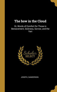 The bow in the Cloud: Or, Words of Comfort for Those in Bereavement, Sickness, Sorrow, and the Vari The bow in the Cloud: Or, Words of Comfort for Those in Bereavement, Sickness, Sorrow, and the Vari