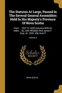 The Statutes At Large, Passed In The Several General Assemblies Held In His Majesty's Province Of Nova Scotia: From ... 1827 To 1835 Inclusive With An ... F. Gray. Id., 1835. 438, Xxxii P; Volume 4 The Statutes At Large, Passed In The Several General Assemblies Held In His Majesty's Province Of Nova Scotia: From ... 1827 To 1835 Inclusive With An ... F. Gray. Id., 1835. 438, Xxxii P; Volume 4