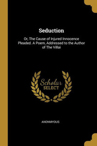 Seduction: Or, The Cause of Injured Innocence Pleaded. A Poem, Addressed to the Author of The Villai Seduction: Or, The Cause of Injured Innocence Pleaded. A Poem, Addressed to the Author of The Villai