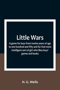 Little Wars; a game for boys from twelve years of age to one hundred and fifty and for that more intelligent sort of girl who likes boys' games and books. Little Wars; a game for boys from twelve years of age to one hundred and fifty and for that more intelligent sort of girl who likes boys' games and books.