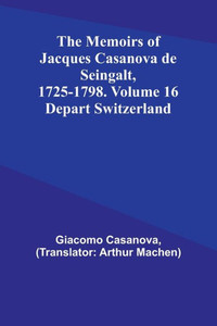 The Memoirs of Jacques Casanova de Seingalt, 1725-1798. Volume 16: Depart Switzerland The Memoirs of Jacques Casanova de Seingalt, 1725-1798. Volume 16: Depart Switzerland