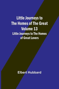 Little Journeys to the Homes of the Great - Volume 13: Little Journeys to the Homes of Great Lovers Little Journeys to the Homes of the Great - Volume 13: Little Journeys to the Homes of Great Lovers