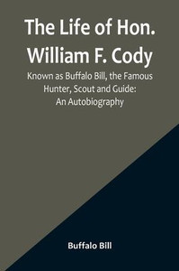 The Life of Hon. William F. Cody, Known as Buffalo Bill, the Famous Hunter, Scout and Guide: An Autobiography The Life of Hon. William F. Cody, Known as Buffalo Bill, the Famous Hunter, Scout and Guide: An Autobiography