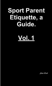 Sports Parent Etiquette, a Guide. Vol. 1 Sports Parent Etiquette, a Guide. Vol. 1