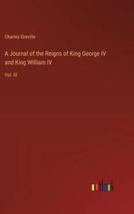 A Journal of the Reigns of King George IV and King William IV: Vol. III A Journal of the Reigns of King George IV and King William IV: Vol. III