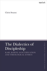 Dialectics of Discipleship, The: Karl Barth, Sanctification and Theological Ethics (T&T Clark Enquiries in Theological Ethics)