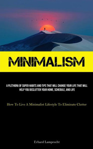 Minimalism: A Plethora Of Super Habits And Tips That Will Change Your Life That Will Help You Declutter Your Home, Schedule, And Life (How To Live A Minimalist Lifestyle To Eliminate Clutter) Minimalism: A Plethora Of Super Habits And Tips That Will Change Your Life That Will Help You Declutter Your Home, Schedule, And Life (How To Live A Minimalist Lifestyle To Eliminate Clutter)