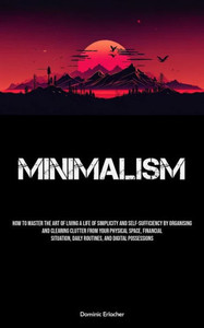 Minimalism: How To Master The Art Of Living A Life Of Simplicity And Self-sufficiency By Organising And Clearing Clutter From Your Physical Space, ... Daily Routines, And Digital Possessions Minimalism: How To Master The Art Of Living A Life Of Simplicity And Self-sufficiency By Organising And Clearing Clutter From Your Physical Space, ... Daily Routines, And Digital Possessions