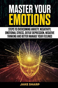 Master Your Emotions: Steps to Overcoming Anxiety, Negativity, Emotional Stress, Defeat Depression, Negative Thinking and Better Manage your Feelings Master Your Emotions: Steps to Overcoming Anxiety, Negativity, Emotional Stress, Defeat Depression, Negative Thinking and Better Manage your Feelings