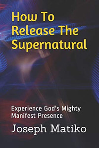 How To Release The Supernatural: Experience God's Mighty Manifest Presence