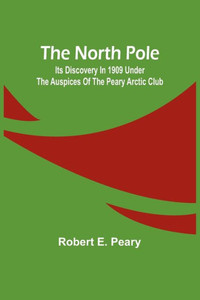 The North Pole: Its Discovery in 1909 under the auspices of the Peary Arctic Club The North Pole: Its Discovery in 1909 under the auspices of the Peary Arctic Club