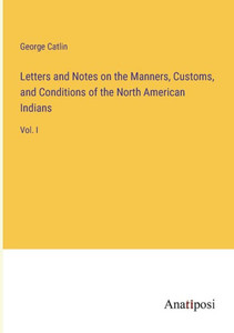 Letters and Notes on the Manners, Customs, and Conditions of the North American Indians: Vol. I Letters and Notes on the Manners, Customs, and Conditions of the North American Indians: Vol. I