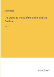 The Dramatic Works of the Celebrated Mrs. Centlivre: Vol. 3 The Dramatic Works of the Celebrated Mrs. Centlivre: Vol. 3