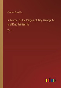 A Journal of the Reigns of King George IV and King William IV: Vol. I A Journal of the Reigns of King George IV and King William IV: Vol. I