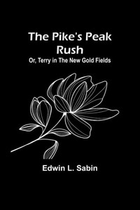 The Pike's Peak Rush; Or, Terry In The New Gold Fields The Pike's Peak Rush; Or, Terry In The New Gold Fields