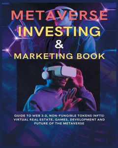 Metaverse Investing & Marketing Book: Guide To Web 3.0, Non-Fungible Tokens (Nfts) Virtual Real Estate, Games, Development And Future Of The Metaverse.