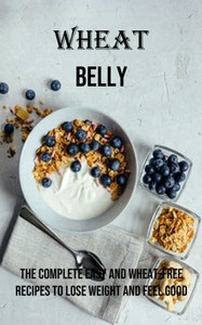 Wheat Belly: The Complete Easy And Wheat-Free Recipes To Lose Weight And Feel Good Wheat Belly: The Complete Easy And Wheat-Free Recipes To Lose Weight And Feel Good