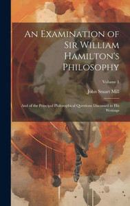An Examination Of Sir William Hamilton's Philosophy: And Of The Principal Philosophical Questions Discussed In His Writings; Volume 1 An Examination Of Sir William Hamilton's Philosophy: And Of The Principal Philosophical Questions Discussed In His Writings; Volume 1