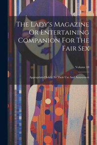 The Lady's Magazine Or Entertaining Companion For The Fair Sex: Appropriated Solely To Their Use And Amusement; Volume 10 The Lady's Magazine Or Entertaining Companion For The Fair Sex: Appropriated Solely To Their Use And Amusement; Volume 10