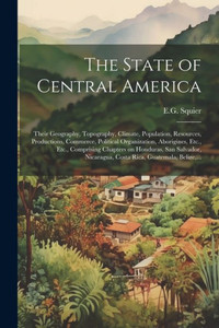 The State Of Central America; Their Geography, Topography, Climate, Population, Resources, Productions, Commerce, Political Organization, Aborigines, ... Nicaragua, Costa Rica, Guatemala, Belize, ...