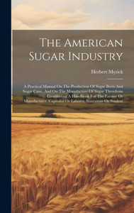 The American Sugar Industry: A Practical Manual On The Production Of Sugar Beets And Sugar Cane, And On The Manufacture Of Sugar Therefrom ... ... Capitalist Or Laborer, Statesman Or Student