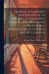 Florida. A Pamphlet Descriptive Of Its History, Topography, Climate, Soil, Resources And Natural Advantages, In General And By Counties Florida. A Pamphlet Descriptive Of Its History, Topography, Climate, Soil, Resources And Natural Advantages, In General And By Counties