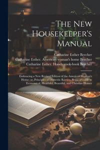 The New Housekeeper's Manual: Embracing A New Revised Edition Of The American Woman's Home; Or, Principles Of Domestic Science. Being A Guide To Economical, Healthful, Beautiful, And Christian Homes