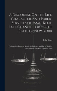 A Discourse On The Life, Character, And Public Services Of James Kent, Late Chancellor Of The State Of New-York: Delivered By Request, Before The ... City And State Of New-York, April 12, 1848 A Discourse On The Life, Character, And Public Services Of James Kent, Late Chancellor Of The State Of New-York: Delivered By Request, Before The ... City And State Of New-York, April 12, 1848