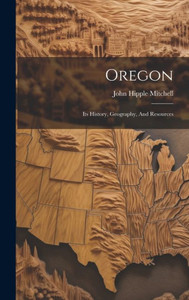 Oregon: Its History, Geography, And Resources Oregon: Its History, Geography, And Resources