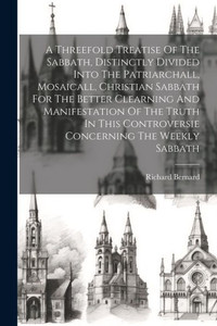 A Threefold Treatise Of The Sabbath, Distinctly Divided Into The Patriarchall, Mosaicall, Christian Sabbath For The Better Clearning And Manifestation ... Controversie Concerning The Weekly Sabbath A Threefold Treatise Of The Sabbath, Distinctly Divided Into The Patriarchall, Mosaicall, Christian Sabbath For The Better Clearning And Manifestation ... Controversie Concerning The Weekly Sabbath