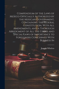 Compendium Of The Laws Of Mexico Officially Authorized By The Mexican Government, Containing The Federal Constitution, With All Amendments, And A ... To Foreigners Concerned With Business In