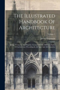 The Illustrated Handbook Of Architecture: Being A Concise And Popular Account Of The Different Styles Of Architecture Prevailing In All Ages And All Countries; Volume 1 The Illustrated Handbook Of Architecture: Being A Concise And Popular Account Of The Different Styles Of Architecture Prevailing In All Ages And All Countries; Volume 1
