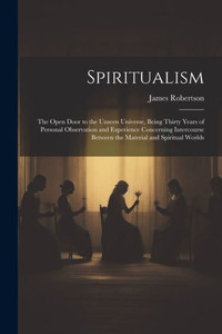Spiritualism: The Open Door To The Unseen Universe, Being Thirty Years Of Personal Observation And Experience Concerning Intercourse Between The Material And Spiritual Worlds Spiritualism: The Open Door To The Unseen Universe, Being Thirty Years Of Personal Observation And Experience Concerning Intercourse Between The Material And Spiritual Worlds