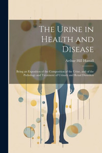 The Urine In Health And Disease: Being An Exposition Of The Composition Of The Urine, And Of The Pathology And Treatment Of Urinary And Renal Disorders The Urine In Health And Disease: Being An Exposition Of The Composition Of The Urine, And Of The Pathology And Treatment Of Urinary And Renal Disorders