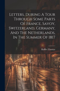 Letters, During A Tour Through Some Parts Of France, Savoy, Switzerland, Germany, And The Netherlands, In The Summer Of 1817 Letters, During A Tour Through Some Parts Of France, Savoy, Switzerland, Germany, And The Netherlands, In The Summer Of 1817