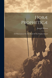 Horæ Propheticæ: Or Dissertations On The Book Of The Prophet Daniel Horæ Propheticæ: Or Dissertations On The Book Of The Prophet Daniel