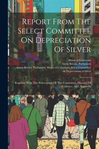 Report From The Select Committee On Depreciation Of Silver: Together With The Proceedings Of The Committee, Minutes Of Evidence, And Appendix Report From The Select Committee On Depreciation Of Silver: Together With The Proceedings Of The Committee, Minutes Of Evidence, And Appendix