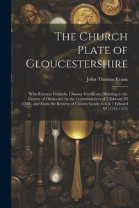 The Church Plate Of Gloucestershire: With Extracts From The Chantry Certificates Relating To The County Of Gloucester By The Commissioners Of 2 Edward ... Church Goods In 6 & 7 Edward Vi (1552-1553)