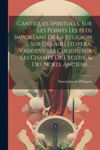 Cantiques Spirituels, Sur Les Points Les Plus Importans De La Religion ... Sur Des Airs D'Opera, Vaudevilles Choisis, Sur Les Chants De L'Eglise, & Des Noëls Anciens ... (French Edition)