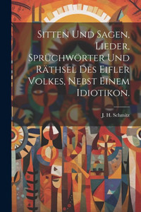 Sitten Und Sagen, Lieder, Sprüchwörter Und Räthsel Des Eifler Volkes, Nebst Einem Idiotikon. (German Edition) Sitten Und Sagen, Lieder, Sprüchwörter Und Räthsel Des Eifler Volkes, Nebst Einem Idiotikon. (German Edition)