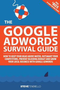 The Google Adwords Survival Guide: How To Keep Your Head Above Water, Outsmart Your Competitors, Prevent Bleeding Budget And Grow Your Local Business With Google Adwords