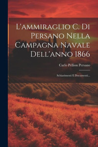 L'Ammiraglio C. Di Persano Nella Campagna Navale Dell'Anno 1866: Schiarimenti E Documenti... (Italian Edition)