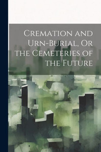 Cremation And Urn-Burial, Or The Cemeteries Of The Future Cremation And Urn-Burial, Or The Cemeteries Of The Future
