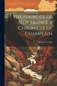 The Founder Of New France A Chronicle Of Champlain The Founder Of New France A Chronicle Of Champlain