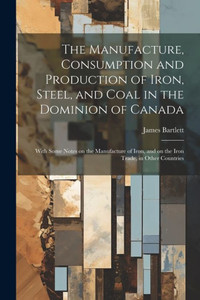 The Manufacture, Consumption And Production Of Iron, Steel, And Coal In The Dominion Of Canada: With Some Notes On The Manufacture Of Iron, And On The Iron Trade, In Other Countries The Manufacture, Consumption And Production Of Iron, Steel, And Coal In The Dominion Of Canada: With Some Notes On The Manufacture Of Iron, And On The Iron Trade, In Other Countries
