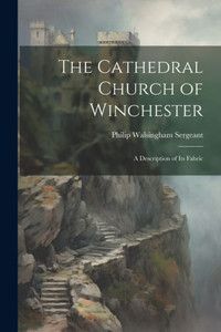 The Cathedral Church Of Winchester: A Description Of Its Fabric The Cathedral Church Of Winchester: A Description Of Its Fabric