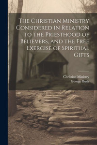 The Christian Ministry Considered In Relation To The Priesthood Of Believers, And The Free Exercise Of Spiritual Gifts
