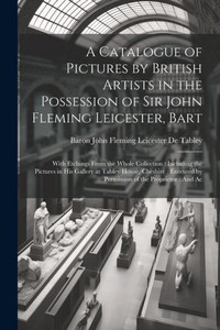 A Catalogue Of Pictures By British Artists In The Possession Of Sir John Fleming Leicester, Bart: With Etchings From The Whole Collection: Including ... By Permission Of The Proprietor: And Ac A Catalogue Of Pictures By British Artists In The Possession Of Sir John Fleming Leicester, Bart: With Etchings From The Whole Collection: Including ... By Permission Of The Proprietor: And Ac