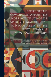 Report Of The Commission Appointed Under Act Of Congress Approved March 3, 1873, To Negotiate With The Crow Indians In Montana Territory Report Of The Commission Appointed Under Act Of Congress Approved March 3, 1873, To Negotiate With The Crow Indians In Montana Territory