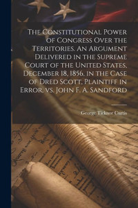 The Constitutional Power Of Congress Over The Territories. An Argument Delivered In The Supreme Court Of The United States, December 18, 1856, In The ... Plaintiff In Error, Vs. John F. A. Sandford